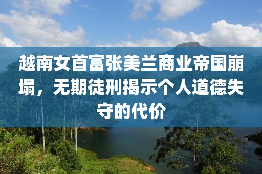 越南女首富张美兰商业帝国崩塌，无期徒刑揭示个人道德失守的代价