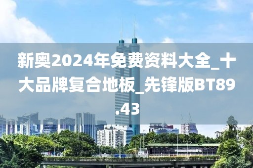 新奥2024年免费资料大全_十大品牌复合地板_先锋版BT89.43