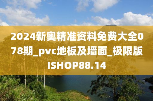 2024新奥精准资料免费大全078期_pvc地板及墙面_极限版ISHOP88.14