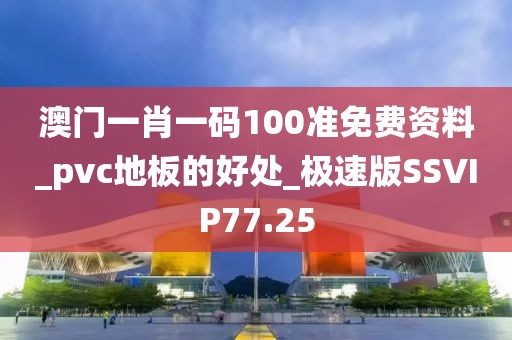 澳门一肖一码100准免费资料_pvc地板的好处_极速版SSVIP77.25