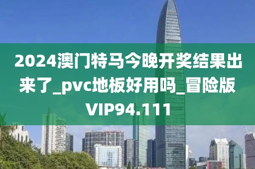 2024澳门特马今晚开奖结果出来了_pvc地板好用吗_冒险版VIP94.111