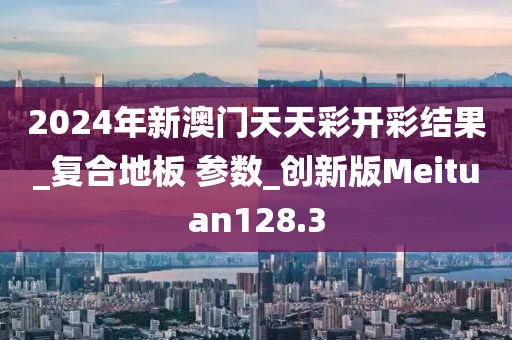 2024年新澳门天天彩开彩结果_复合地板 参数_创新版Meituan128.3