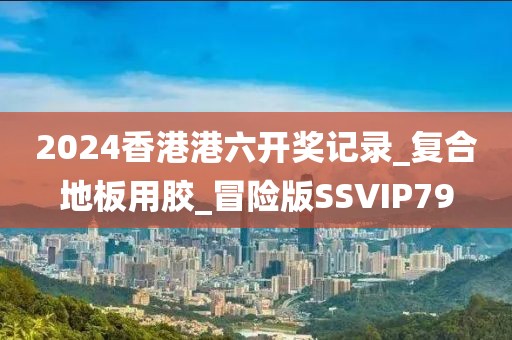 2024香港港六开奖记录_复合地板用胶_冒险版SSVIP79