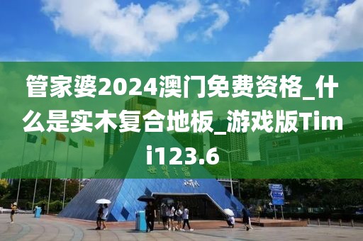 管家婆2024澳门免费资格_什么是实木复合地板_游戏版Timi123.6