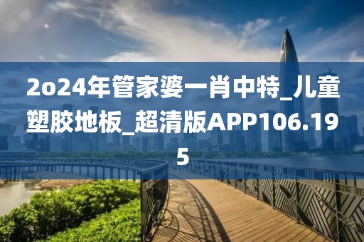 2o24年管家婆一肖中特_儿童塑胶地板_超清版APP106.195