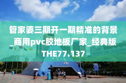 管家婆三期开一期精准的背景_商用pvc胶地板厂家_经典版THE77.137