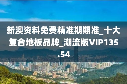 新澳资料免费精准期期准_十大复合地板品牌_潮流版VIP135.54