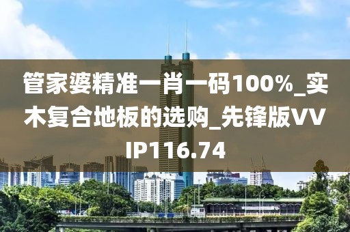 管家婆精准一肖一码100%_实木复合地板的选购_先锋版VVIP116.74