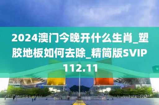 2024澳门今晚开什么生肖_塑胶地板如何去除_精简版SVIP112.11