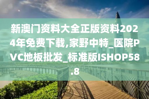 新澳门资料大全正版资料2024年免费下载,家野中特_医院PVC地板批发_标准版ISHOP58.8