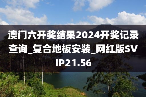 澳门六开奖结果2024开奖记录查询_复合地板安装_网红版SVIP21.56