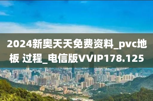 2024新奥天天免费资料_pvc地板 过程_电信版VVIP178.125