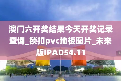 澳门六开奖结果今天开奖记录查询_锁扣pvc地板图片_未来版IPAD54.11