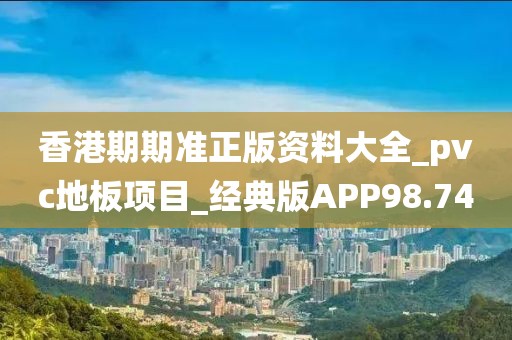 香港期期准正版资料大全_pvc地板项目_经典版APP98.74