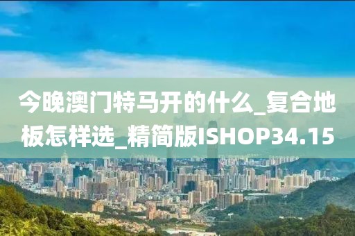 今晚澳门特马开的什么_复合地板怎样选_精简版ISHOP34.15