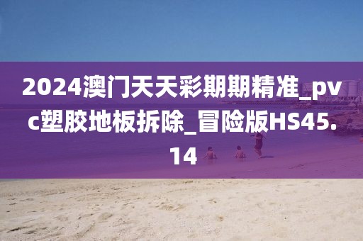 2024澳门天天彩期期精准_pvc塑胶地板拆除_冒险版HS45.14