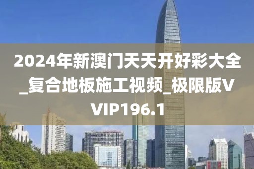 2024年新澳门天天开好彩大全_复合地板施工视频_极限版VVIP196.1