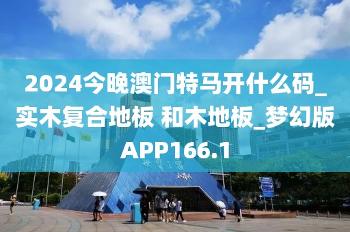 2024今晚澳门特马开什么码_实木复合地板 和木地板_梦幻版APP166.1