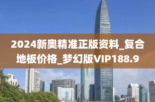 2024新奥精准正版资料_复合地板价格_梦幻版VIP188.9