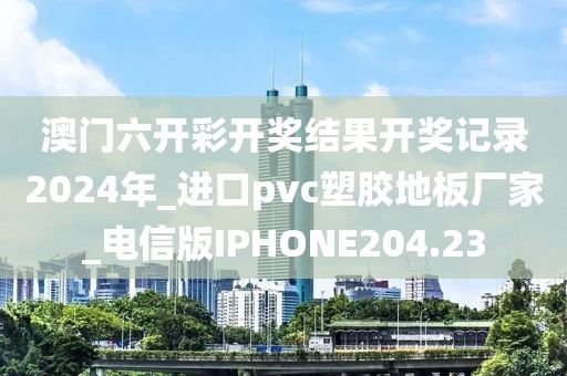 澳门六开彩开奖结果开奖记录2024年_进口pvc塑胶地板厂家_电信版IPHONE204.23