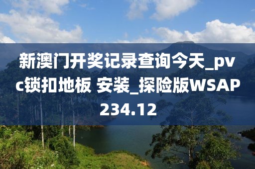 新澳门开奖记录查询今天_pvc锁扣地板 安装_探险版WSAP234.12