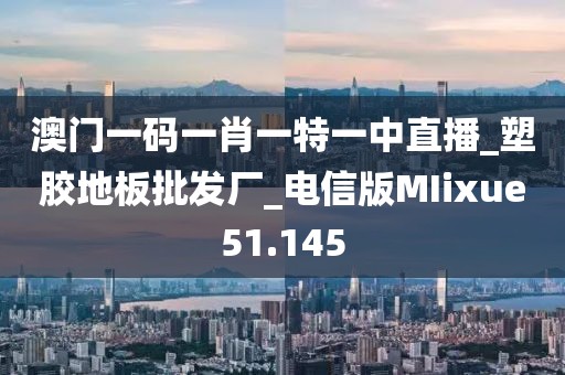 澳门一码一肖一特一中直播_塑胶地板批发厂_电信版MIixue51.145