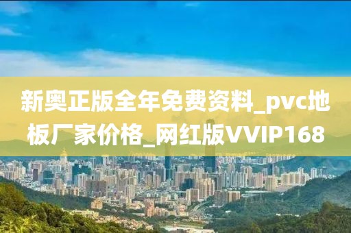 新奥正版全年免费资料_pvc地板厂家价格_网红版VVIP168