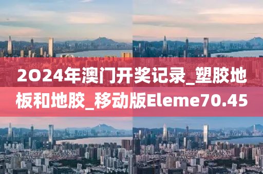 2O24年澳门开奖记录_塑胶地板和地胶_移动版Eleme70.45