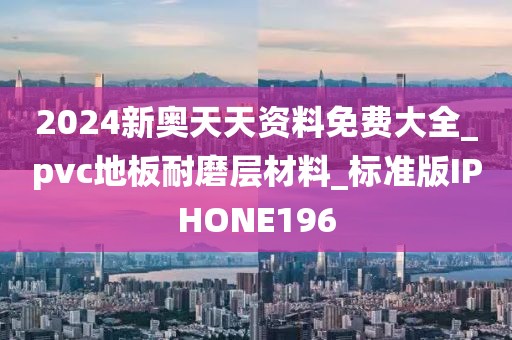 2024新奥天天资料免费大全_pvc地板耐磨层材料_标准版IPHONE196