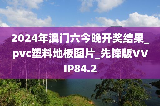 2024年澳门六今晚开奖结果_pvc塑料地板图片_先锋版VVIP84.2