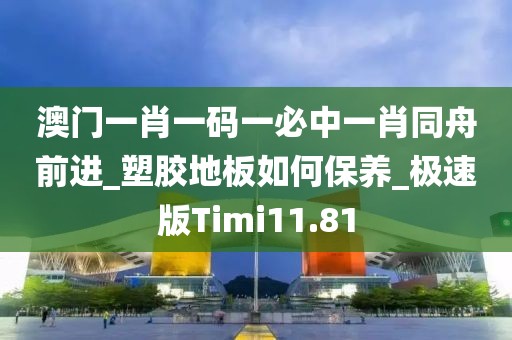 澳门一肖一码一必中一肖同舟前进_塑胶地板如何保养_极速版Timi11.81