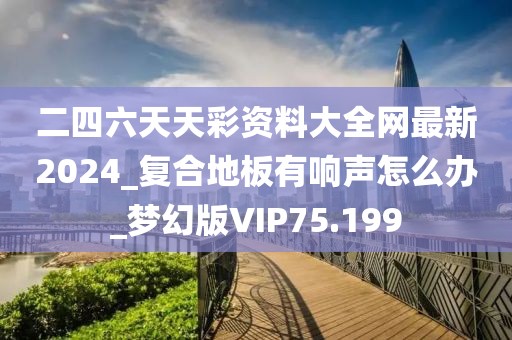 二四六天天彩资料大全网最新2024_复合地板有响声怎么办_梦幻版VIP75.199