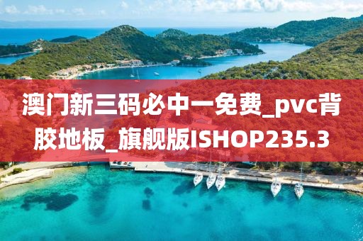 澳门新三码必中一免费_pvc背胶地板_旗舰版ISHOP235.3