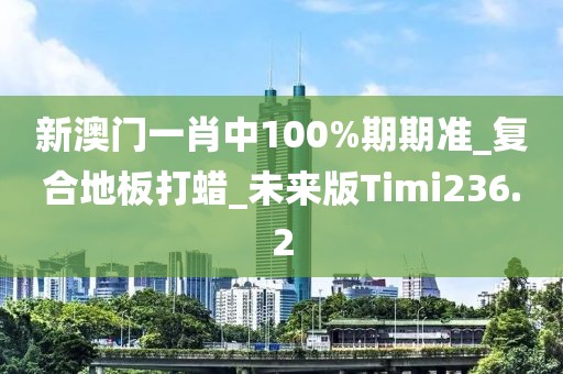 新澳门一肖中100%期期准_复合地板打蜡_未来版Timi236.2