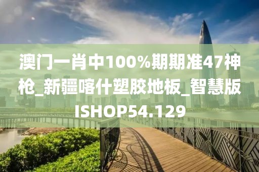 澳门一肖中100%期期准47神枪_新疆喀什塑胶地板_智慧版ISHOP54.129