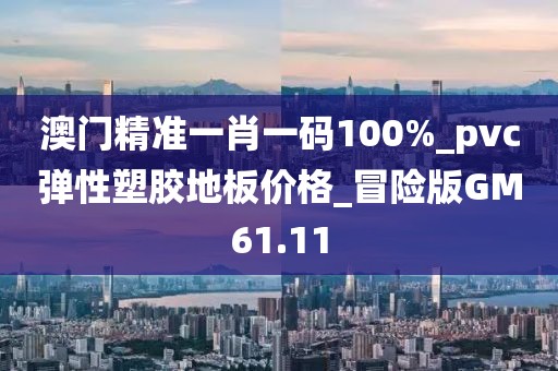 澳门精准一肖一码100%_pvc弹性塑胶地板价格_冒险版GM61.11