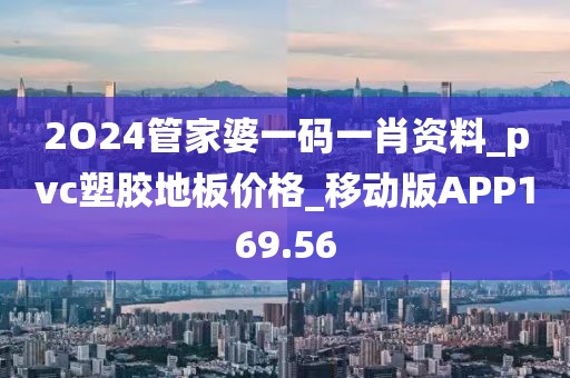 2O24管家婆一码一肖资料_pvc塑胶地板价格_移动版APP169.56