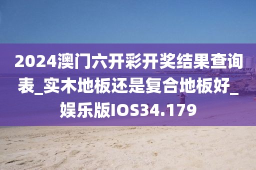 2024澳门六开彩开奖结果查询表_实木地板还是复合地板好_娱乐版IOS34.179