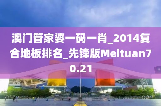 澳门管家婆一码一肖_2014复合地板排名_先锋版Meituan70.21