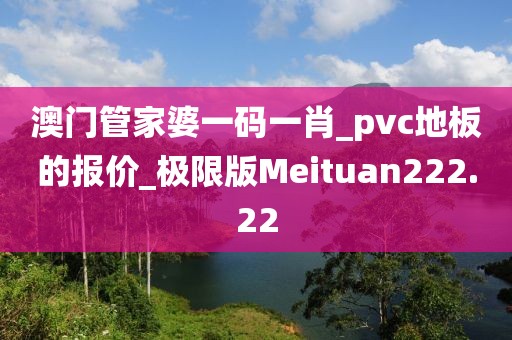 澳门管家婆一码一肖_pvc地板的报价_极限版Meituan222.22