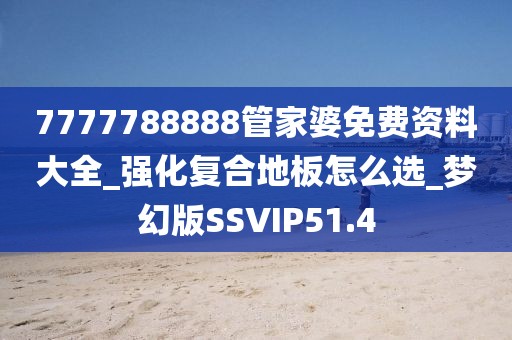 7777788888管家婆免费资料大全_强化复合地板怎么选_梦幻版SSVIP51.4