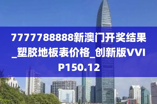 7777788888新澳门开奖结果_塑胶地板表价格_创新版VVIP150.12