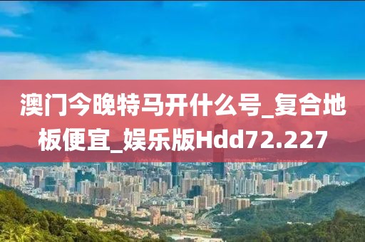 澳门今晚特马开什么号_复合地板便宜_娱乐版Hdd72.227