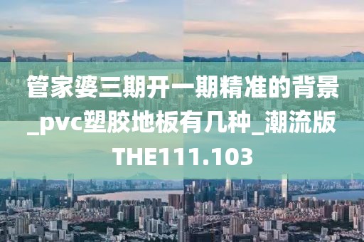 管家婆三期开一期精准的背景_pvc塑胶地板有几种_潮流版THE111.103