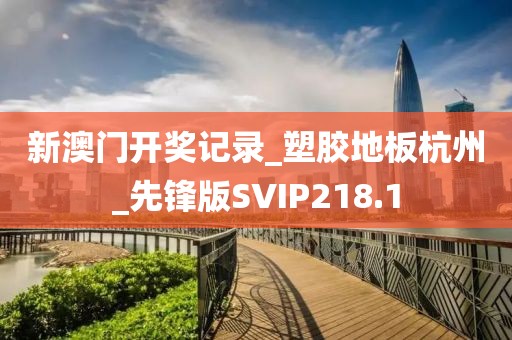 新澳门开奖记录_塑胶地板杭州_先锋版SVIP218.1