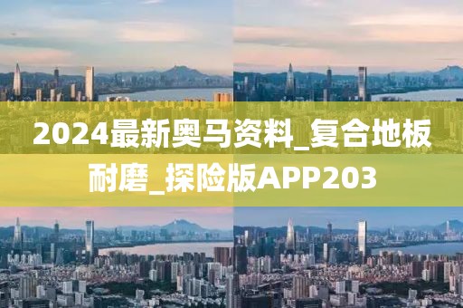 2024最新奥马资料_复合地板耐磨_探险版APP203