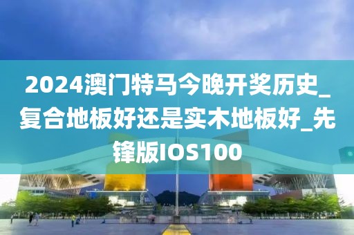 2024澳门特马今晚开奖历史_复合地板好还是实木地板好_先锋版IOS100