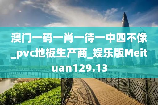 澳门一码一肖一待一中四不像_pvc地板生产商_娱乐版Meituan129.13