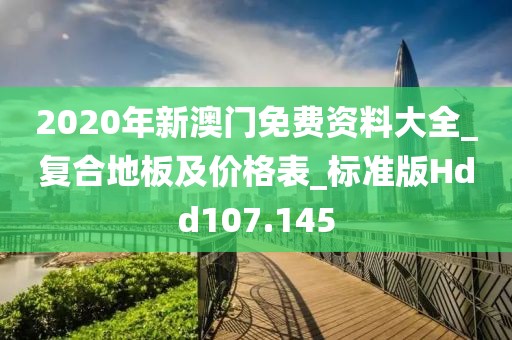 2020年新澳门免费资料大全_复合地板及价格表_标准版Hdd107.145