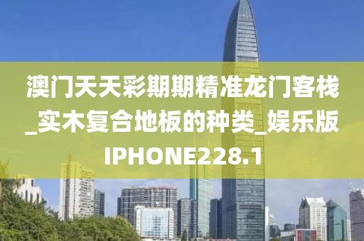 澳门天天彩期期精准龙门客栈_实木复合地板的种类_娱乐版IPHONE228.1